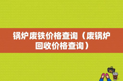 锅炉废铁价格查询（废锅炉回收价格查询）