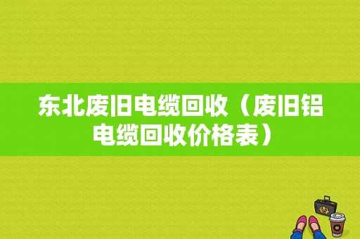 东北废旧电缆回收（废旧铝电缆回收价格表）