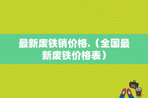 最新废铁销价格.（全国最新废铁价格表）