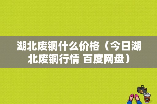 湖北废铜什么价格（今日湖北废铜行情 百度网盘）