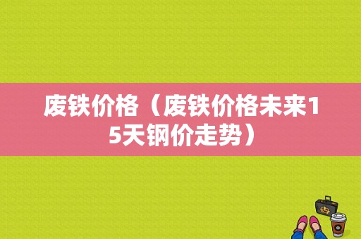 废铁价格（废铁价格未来15天钢价走势）