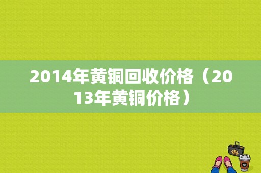 2014年黄铜回收价格（2013年黄铜价格）