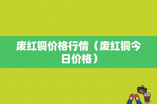 废红铜价格行情（废红铜今日价格）